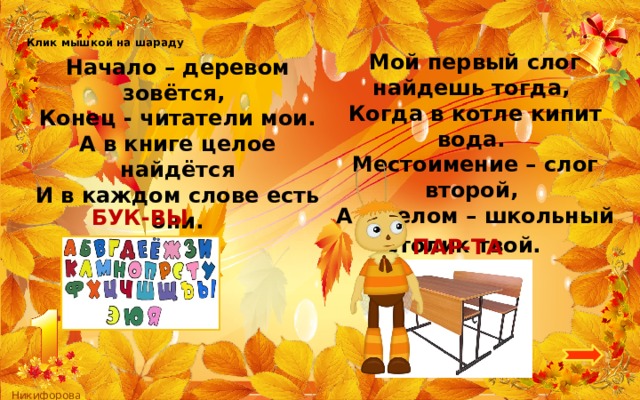 Клик мышкой на шараду Мой первый слог найдешь тогда,   Когда в котле кипит вода.   Местоимение – слог второй,   А в целом – школьный столик твой.    Начало – деревом зовётся,   Конец - читатели мои.  А в книге целое найдётся  И в каждом слове есть они. БУК-ВЫ ПАР-ТА 