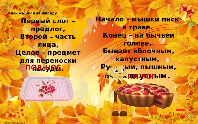 Клик мышкой на шараду Начало – мышки писк в траве.   Конец – на бычьей голове.   Бывает яблочным, капустным,   Румяным, пышным, очень вкусным.  Первый слог – предлог, Второй – часть лица, Целое – предмет для переноски посуды. ПОД-НОС ПИ-РОГ 