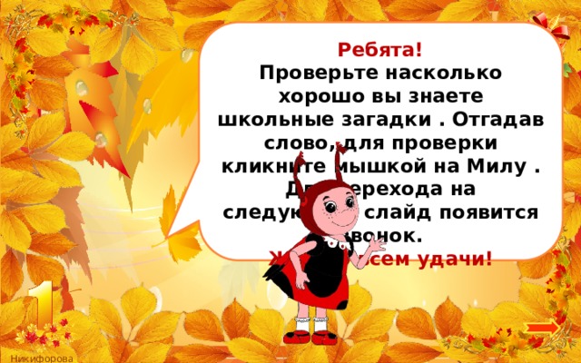 Ребята! Проверьте насколько хорошо вы знаете школьные загадки . Отгадав слово, для проверки кликните мышкой на Милу . Для перехода на следующий слайд появится звонок. Желаю всем удачи! 3 