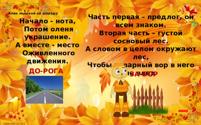Клик мышкой на шараду Часть первая – предлог, он всем знаком. Вторая часть – густой сосновый лес. А словом в целом окружают лес, Чтобы коварный вор в него не влез. Начало - нота, Потом оленя украшение. А вместе - место Оживленного движения. ДО-РОГА ЗА-БОР 