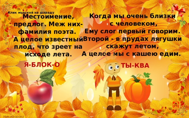 Клик мышкой на шараду Когда мы очень близки  с человеком, Ему слог первый говорим. Второй - в прудах лягушки скажут летом, А целое мы с кашею едим. Местоимение, предлог. Меж них-фамилия поэта. А целое известный плод, что зреет на исходе лета. Я-БЛОК-О ТЫ-КВА 