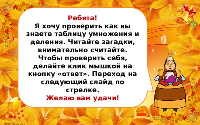 Ребята! Я хочу проверить как вы знаете таблицу умножения и деления. Читайте загадки, внимательно считайте. Чтобы проверить себя, делайте клик мышкой на кнопку «ответ». Переход на следующий слайд по стрелке. Желаю вам удачи! 