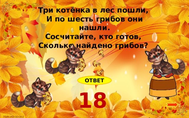 Три котёнка в лес пошли, И по шесть грибов они нашли. Сосчитайте, кто готов, Сколько найдено грибов? ОТВЕТ 18 