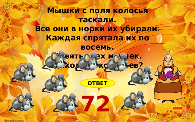 Мышки с поля колосья таскали. Все они в норки их убирали. Каждая спрятала их по восемь. Девять всех мышек. А сколько колосьев? ОТВЕТ 72 