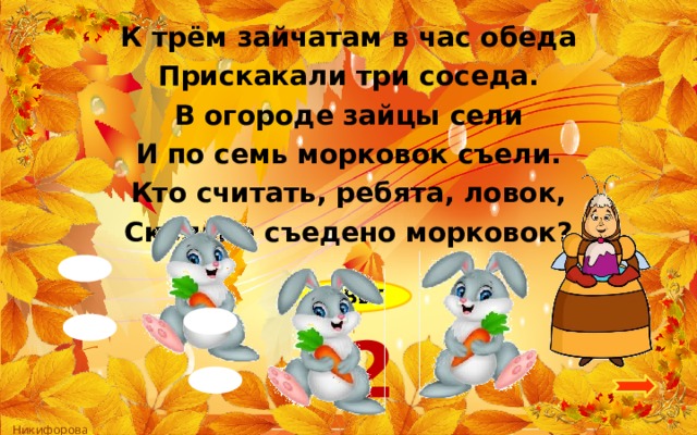 К трём зайчатам в час обеда Прискакали три соседа. В огороде зайцы сели И по семь морковок съели. Кто считать, ребята, ловок, Сколько съедено морковок?  ОТВЕТ 42 