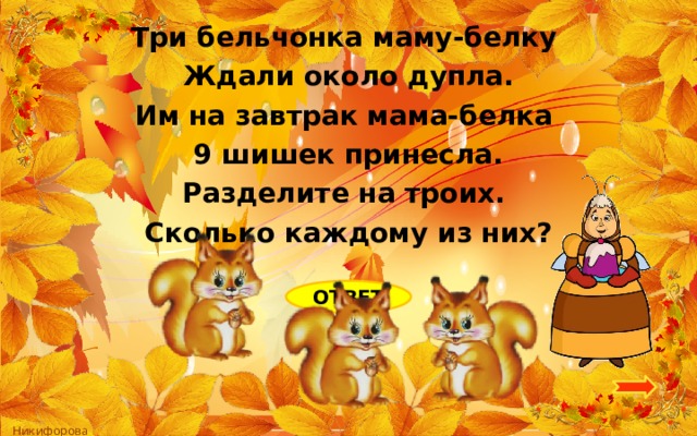 Три бельчонка маму-белку Ждали около дупла. Им на завтрак мама-белка 9 шишек принесла. Разделите на троих. Сколько каждому из них? ОТВЕТ 3 