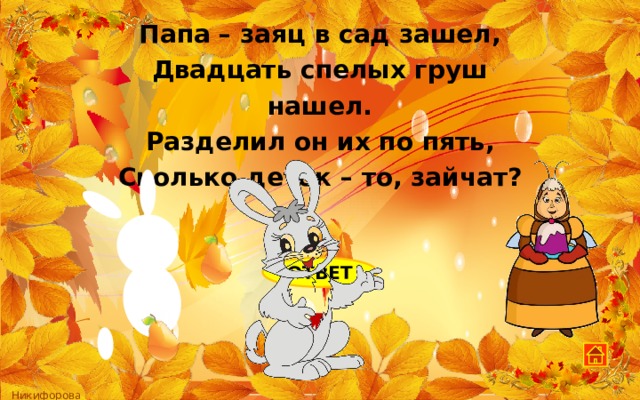 Папа – заяц в сад зашел, Двадцать спелых груш нашел. Разделил он их по пять, Сколько деток – то, зайчат?  ОТВЕТ 4 