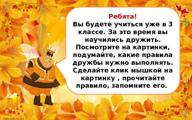 Ребята! Вы будете учиться уже в 3 классе. За это время вы научились дружить. Посмотрите на картинки, подумайте, какие правила дружбы нужно выполнять. Сделайте клик мышкой на картинку , прочитайте правило, запомните его. 