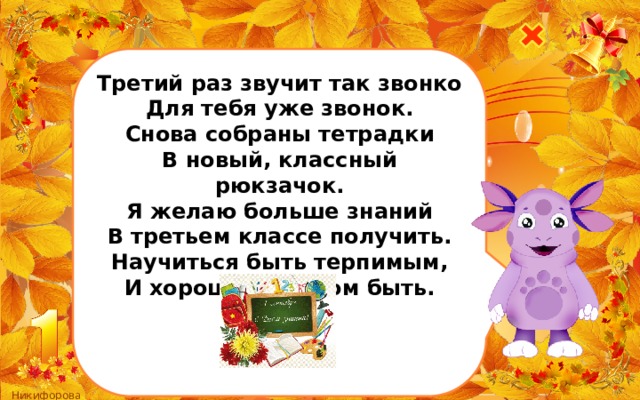 Третий раз звучит так звонко Для тебя уже звонок. Снова собраны тетрадки В новый, классный рюкзачок. Я желаю больше знаний В третьем классе получить. Научиться быть терпимым, И хорошим другом быть.    