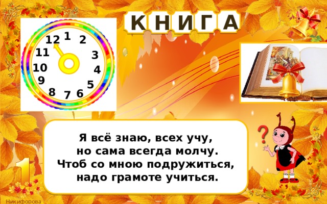 Г А К Н И 1 2 12 11 3 10 4 9 5 8 6 7 Я всё знаю, всех учу,  но сама всегда молчу. Чтоб со мною подружиться,  надо грамоте учиться. 