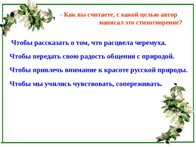 - Как вы считаете, с какой целью автор  написал это стихотворение?  Чтобы рассказать о том, что расцвела черемуха.  Чтобы передать свою радость общения с природой.  Чтобы привлечь внимание к красоте русской природы.  Чтобы мы учились чувствовать, сопереживать.  