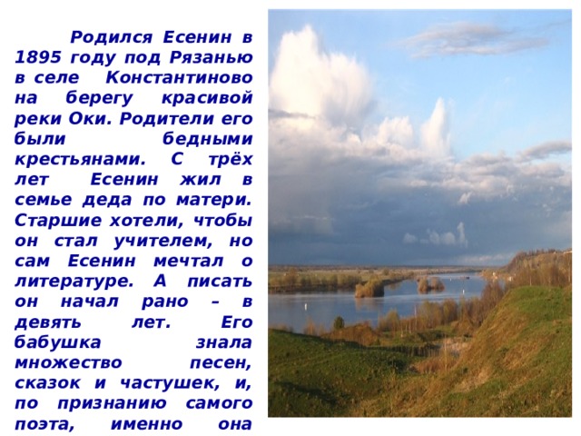  Родился Есенин в 1895 году под Рязанью в селе Константиново на берегу красивой реки Оки. Родители его были бедными крестьянами. С трёх лет Есенин жил в семье деда по матери. Старшие хотели, чтобы он стал учителем, но сам Есенин мечтал о литературе. А писать он начал рано – в девять лет. Его бабушка знала множество песен, сказок и частушек, и, по признанию самого поэта, именно она подтолкнула его к написанию первых стихотворений.  