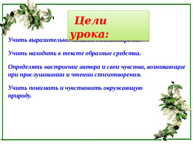  Цели урока:  Учить выразительно читать стихотворение.  Учить находить в тексте образные средства.  Определять настроение автора и свои чувства, возникающие при прослушивании и чтении стихотворения.   Учить понимать и чувствовать окружающую природу.     