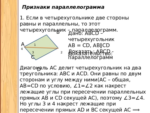 Признаки параллелограмма 1. Если в четырехугольнике две стороны равны и параллельны, то этот четырехугольник – параллелограмм.  В А 1 4  3 2 С  D  Дано: ABCD – четырехугольник АВ = СD, АВ ∥ СD Доказать: АВСD - параллелограмм Доказательство: Диагональ АС делит четырехугольник на два треугольника: АВС и АСD. Они равны по двум сторонам и углу между ними(АС – общая, АВ=СD по условию, ∠ 1=∠2 как накрест лежащие углы при пересечении параллельных прямых АВ и СD секущей АС), поэтому ∠ 3=∠4. Но углы 3 и 4 накрест лежащие при пересечении прямых АD и ВС секущей АС ⟹ АD∥ВС. Значит АВСD – параллелограмм. 