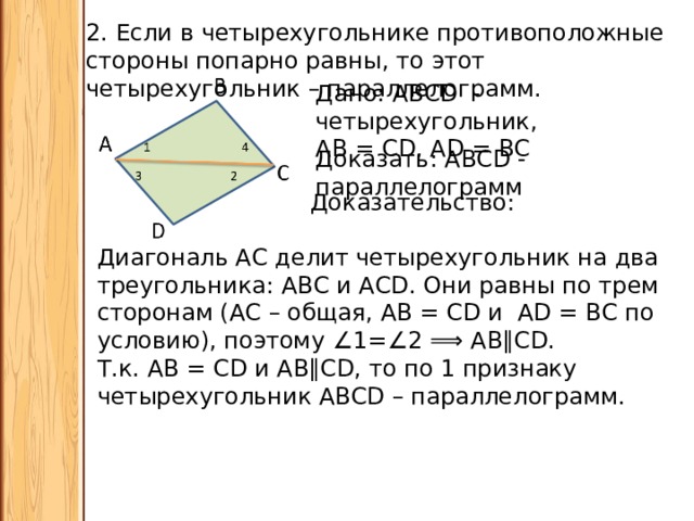 2. Если в четырехугольнике противоположные стороны попарно равны, то этот четырехугольник – параллелограмм. Дано: АВСD - четырехугольник, АВ = СD, АD = ВС Доказать: АВCD - параллелограмм Доказательство: Диагональ АС делит четырехугольник на два треугольника: АВС и АСD. Они равны по трем сторонам (АС – общая, АВ = СD и АD = ВС по условию), поэтому ∠ 1=∠2 ⟹ АВ∥СD. Т.к. АВ = СD и АВ∥СD, то по 1 признаку четырехугольник АВСD – параллелограмм. 