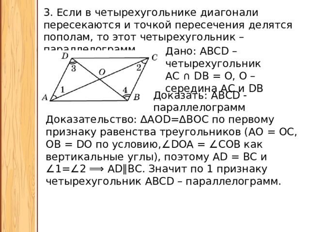 3. Если в четырехугольнике диагонали пересекаются и точкой пересечения делятся пополам, то этот четырехугольник – параллелограмм. Дано: АВСD – четырехугольник АС ∩ DВ = О, О – середина АС и DВ Доказать: АВСD - параллелограмм Доказательство: ∆АОD=∆ВОС по первому признаку равенства треугольников (АО = ОС, ОВ = DО по условию, ∠ DOA = ∠COB как вертикальные углы), поэтому АD = ВС и ∠ 1=∠2 ⟹ AD∥ВС. Значит по 1 признаку четырехугольник ABCD – параллелограмм. 