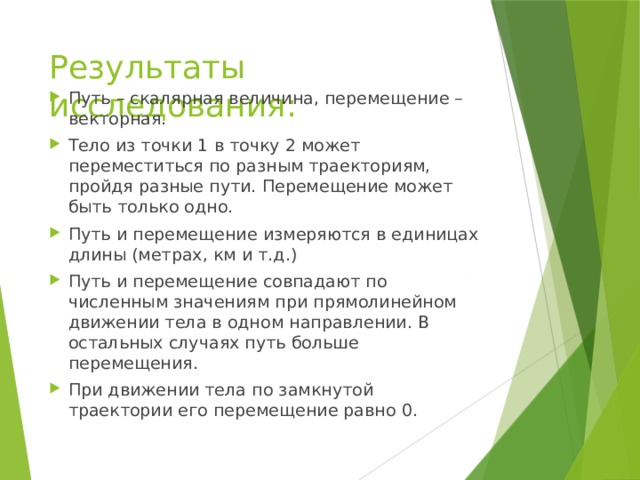Результаты исследования: Путь – скалярная величина, перемещение – векторная. Тело из точки 1 в точку 2 может переместиться по разным траекториям, пройдя разные пути. Перемещение может быть только одно. Путь и перемещение измеряются в единицах длины (метрах, км и т.д.) Путь и перемещение совпадают по численным значениям при прямолинейном движении тела в одном направлении. В остальных случаях путь больше перемещения. При движении тела по замкнутой траектории его перемещение равно 0. 