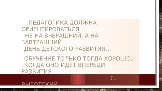  Педагогика должна ориентироваться  не на вчерашний, а на завтрашний   день детского развития…    обучение только тогда хорошо,   когда оно идёт впереди развития.   С. Выготский. 