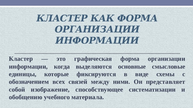 Кластер как форма организации информации Кластер — это графическая форма организации информации, когда выделяются основные смысловые единицы, которые фиксируются в виде схемы с обозначением всех связей между ними. Он представляет собой изображение, способствующее систематизации и обобщению учебного материала.   