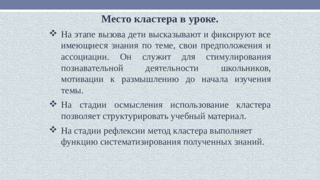 Место кластера в уроке. На этапе вызова дети высказывают и фиксируют все имеющиеся знания по теме, свои предположения и ассоциации. Он служит для стимулирования познавательной деятельности школьников, мотивации к размышлению до начала изучения темы. На стадии осмысления использование кластера позволяет структурировать учебный материал. На стадии рефлексии метод кластера выполняет функцию систематизирования полученных знаний. 