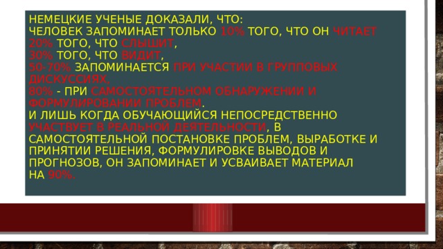 Немецкие ученые доказали, что:  человек запоминает только 10%  того, что он читает  20% того, что слышит ,  30% того, что видит ,  50-70% запоминается при участии в групповых дискуссиях,  80% - при самостоятельном обнаружении и формул и ровании проблем .  И лишь когда обучающийся непосредственно участвует в реальной деятельности , в самостоятельной постановке проблем, выработке и принятии решения, формулировке выводов и прогнозов, он запоминает и усваивает материал на  90%.   