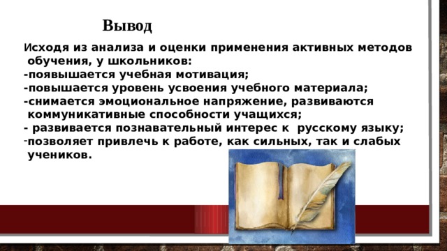 Вывод И сходя из анализа и оценки применения активных методов  обучения, у школьников: -появышается учебная мотивация; -повышается уровень усвоения учебного материала; -снимается эмоциональное напряжение, развиваются  коммуникативные способности учащихся; - развивается познавательный интерес к русскому языку; позволяет привлечь к работе, как сильных, так и слабых  учеников. 