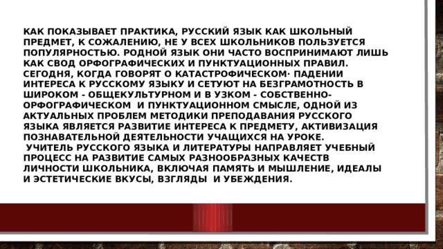   Как показывает практика, русский язык как школьный предмет, к сожалению, не у всех школьников пользуется популярностью. Родной язык они часто воспринимают лишь как свод орфографических и пунктуационных правил. Сегодня, когда говорят о катастрофическом· падении интереса к русскому языку и сетуют на безграмотность в широком - общекультурном и в узком - собственно-орфографическом и пунктуационном смысле, одной из актуальных проблем методики преподавания русского языка является развитие интереса к предмету, активизация познавательной деятельности учащихся на уроке.  Учитель русского языка и литературы направляет учебный процесс на развитие самых разнообразных качеств личности школьника, включая память и мышление, идеалы и эстетические вкусы, взгляды и убеждения.       