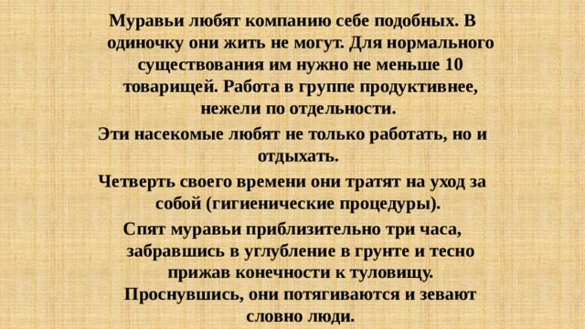 Муравьи любят компанию себе подобных. В одиночку они жить не могут. Для нормального существования им нужно не меньше 10 товарищей. Работа в группе продуктивнее, нежели по отдельности. Эти насекомые любят не только работать, но и отдыхать. Четверть своего времени они тратят на уход за собой (гигиенические процедуры). Спят муравьи приблизительно три часа, забравшись в углубление в грунте и тесно прижав конечности к туловищу. Проснувшись, они потягиваются и зевают словно люди. 