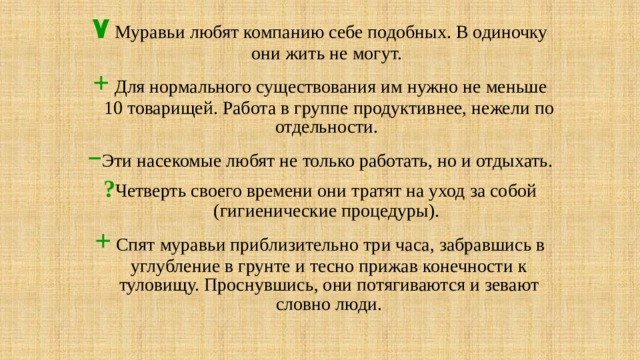 ٧  Муравьи любят компанию себе подобных. В одиночку они жить не могут. +  Для нормального существования им нужно не меньше 10 товарищей. Работа в группе продуктивнее, нежели по отдельности. – Эти насекомые любят не только работать, но и отдыхать. ? Четверть своего времени они тратят на уход за собой (гигиенические процедуры).  +  Спят муравьи приблизительно три часа, забравшись в углубление в грунте и тесно прижав конечности к туловищу. Проснувшись, они потягиваются и зевают словно люди. 
