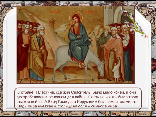 В стране Палестине, где жил Спаситель, было мало коней, и они употреблялись в основном для войны. Сесть на коня – было тогда знаком войны. А Вход Господа в Иерусалим был символом мира: Царь мира въезжал в столицу на осле – символе мира.  