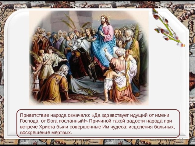 Приветствие народа означало: «Да здравствует идущий от имени Господа, от Бога посланный!» Причиной такой радости народа при встрече Христа были совершенные Им чудеса: исцеления больных, воскрешение мертвых.  