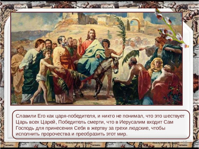 Славили Его как царя-победителя, и никто не понимал, что это шествует Царь всех Царей, Победитель смерти, что в Иерусалим входит Сам Господь для принесения Себя в жертву за грехи людские, чтобы исполнить пророчества и преобразить этот мир.  