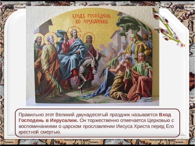 Правильно этот Великий двунадесятый праздник называется Вход Господень в Иерусалим . Он торжественно отмечается Церковью с воспоминаниями о царском прославлении Иисуса Христа перед Его крестной смертью.  