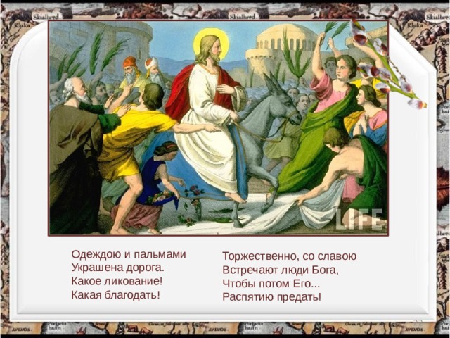     Одеждою и пальмами  Украшена дорога.  Какое ликование!  Какая благодать!   Торжественно, со славою  Встречают люди Бога,  Чтобы потом Его...  Распятию предать!  