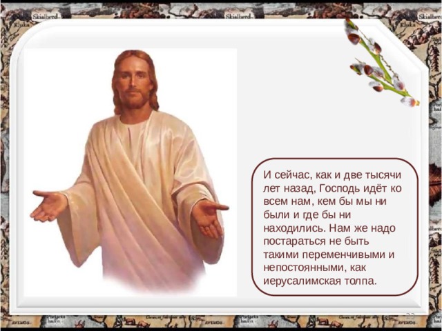 И сейчас, как и две тысячи лет назад, Господь идёт ко всем нам, кем бы мы ни были и где бы ни находились. Нам же надо постараться не быть такими переменчивыми и непостоянными, как иерусалимская толпа.  