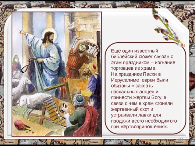 Еще один известный библейский сюжет связан с этим праздником – изгнание торговцев из храма. На празднике Пасхи в Иерусалиме  евреи были обязаны « заклать пасхальных агнцев и принести жертвы Богу, в связи с чем в храм сгоняли жертвенный скот и устраивали лавки для продажи всего необходимого при жертвоприношениях.  