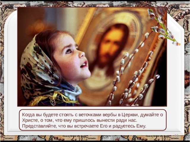 Когда вы будете стоять с веточками вербы в Церкви, думайте о Христе, о том, что ему пришлось вынести ради нас. Представляйте, что вы встречаете Его и радуетесь Ему.  