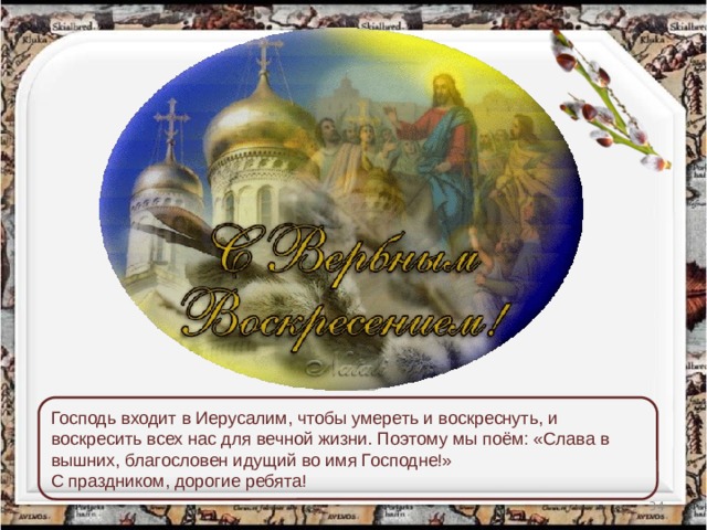 Господь входит в Иерусалим, чтобы умереть и воскреснуть, и воскресить всех нас для вечной жизни. Поэтому мы поём: «Слава в вышних, благословен идущий во имя Господне!» С праздником, дорогие ребята!  