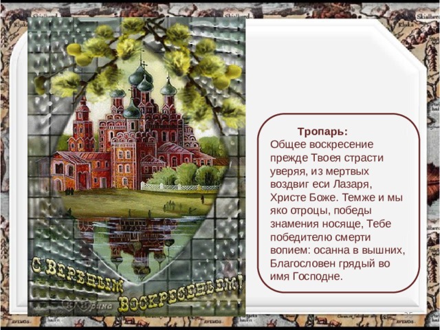  Тропарь: Общее воскресение прежде Твоея страсти уверяя, из мертвых воздвиг еси Лазаря, Христе Боже. Темже и мы яко отроцы, победы знамения носяще, Тебе победителю смерти вопием: осанна в вышних, Благословен грядый во имя Господне.   