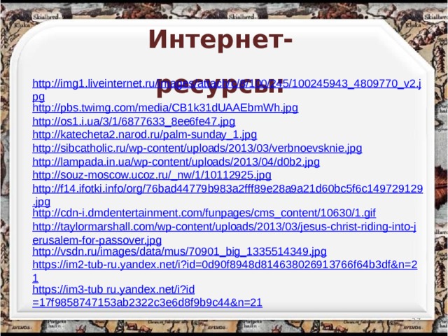 Интернет-ресурсы: http://img1.liveinternet.ru/images/attach/c/8/100/245/100245943_4809770_v2.jpg http://pbs.twimg.com/media/CB1k31dUAAEbmWh.jpg http://os1.i.ua/3/1/6877633_8ee6fe47.jpg http://katecheta2.narod.ru/palm-sunday_1.jpg http://sibcatholic.ru/wp-content/uploads/2013/03/verbnoevsknie.jpg http://lampada.in.ua/wp-content/uploads/2013/04/d0b2.jpg http://souz-moscow.ucoz.ru/_nw/1/10112925.jpg http://f14.ifotki.info/org/76bad44779b983a2fff89e28a9a21d60bc5f6c149729129.jpg http://cdn-i.dmdentertainment.com/funpages/cms_content/10630/1.gif http://taylormarshall.com/wp-content/uploads/2013/03/jesus-christ-riding-into-jerusalem-for-passover.jpg http://vsdn.ru/images/data/mus/70901_big_1335514349.jpg https://im2-tub-ru.yandex.net/i?id=0d90f8948d814638026913766f64b3df&n=21 https://im3-tub ru.yandex.net/ i?id =17f9858747153ab2322c3e6d8f9b9c44&n=21  