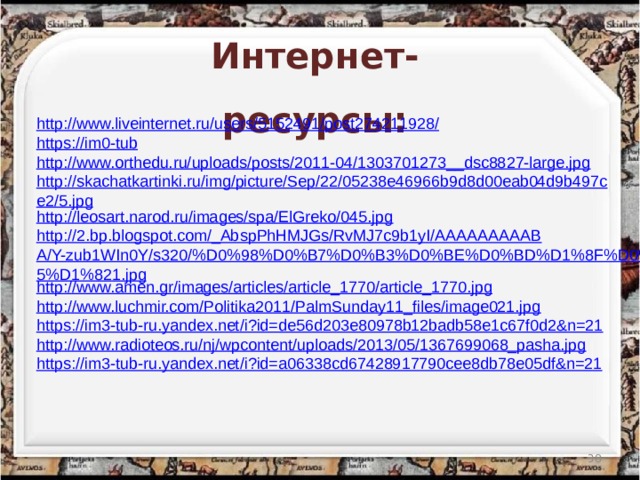 Интернет-ресурсы: http://www.liveinternet.ru/users/5152491/post274211928/ https://im0-tub http://www.orthedu.ru/uploads/posts/2011-04/1303701273__dsc8827-large.jpg http://skachatkartinki.ru/img/picture/Sep/22/05238e46966b9d8d00eab04d9b497ce2/5.jpg http://leosart.narod.ru/images/spa/ElGreko/045.jpg http://2.bp.blogspot.com/_AbspPhHMJGs/RvMJ7c9b1yI/AAAAAAAAABA/Y-zub1WIn0Y/s320/%D0%98%D0%B7%D0%B3%D0%BE%D0%BD%D1%8F%D0%B5%D1%821.jpg http://www.amen.gr/images/articles/article_1770/article_1770.jpg http://www.luchmir.com/Politika2011/PalmSunday11_files/image021.jpg https://im3-tub-ru.yandex.net/i?id=de56d203e80978b12badb58e1c67f0d2&n=21 http://www.radioteos.ru/nj/wpcontent/uploads/2013/05/1367699068_pasha.jpg https://im3-tub-ru.yandex.net/i?id=a06338cd67428917790cee8db78e05df&n=21  