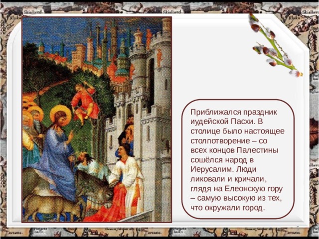 Приближался праздник иудейской Пасхи. В столице было настоящее столпотворение – со всех концов Палестины сошёлся народ в Иерусалим. Люди ликовали и кричали, глядя на Елеонскую гору – самую высокую из тех, что окружали город.  
