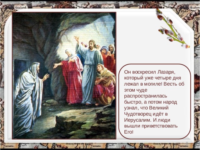 Он воскресил Лазаря, который уже четыре дня лежал в могиле! Весть об этом чуде распространилась быстро, а потом народ узнал, что Великий Чудотворец идёт в Иерусалим. И люди вышли приветствовать Его!  
