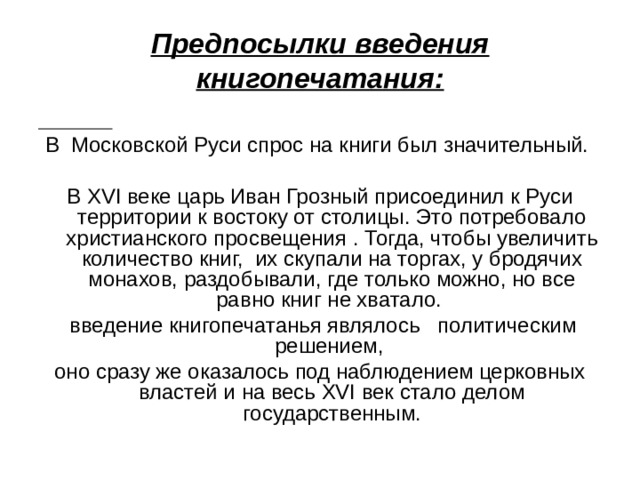 Предпосылки введения книгопечатания:  В Московской Руси спрос на книги был значительный. В XVI веке царь Иван Грозный присоединил к Руси территории к востоку от столицы. Это потребовало христианского просвещения . Тогда, чтобы увеличить количество книг, их скупали на торгах, у бродячих монахов, раздобывали, где только можно, но все равно книг не хватало.  введение книгопечатанья являлось политическим решением, оно сразу же оказалось под наблюдением церковных властей и на весь XVI век стало делом государственным. 