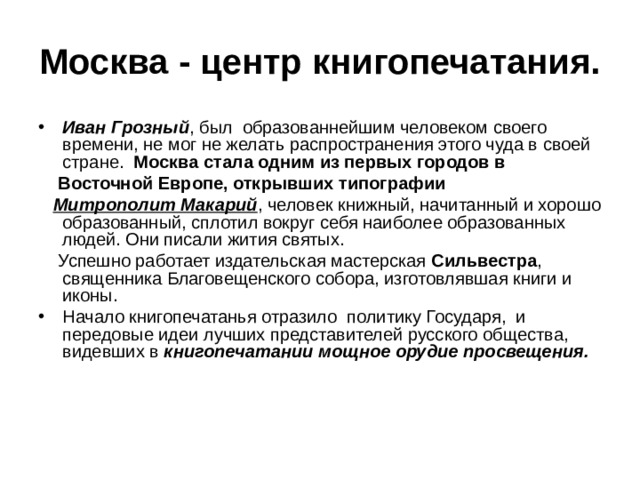 Москва - центр книгопечатания. Иван Грозный , был образованнейшим человеком своего времени, не мог не желать распространения этого чуда в своей стране. Москва стала одним из первых городов в  Восточной Европе, открывших типографии  Митрополит Макарий , человек книжный, начитанный и хорошо образованный, сплотил вокруг себя наиболее образованных людей. Они писали жития святых.  Успешно работает издательская мастерская Сильвестра , священника Благовещенского собора, изготовлявшая книги и иконы. Начало книгопечатанья отразило политику Государя, и передовые идеи лучших представителей русского общества, видевших в книгопечатании мощное орудие просвещения. 