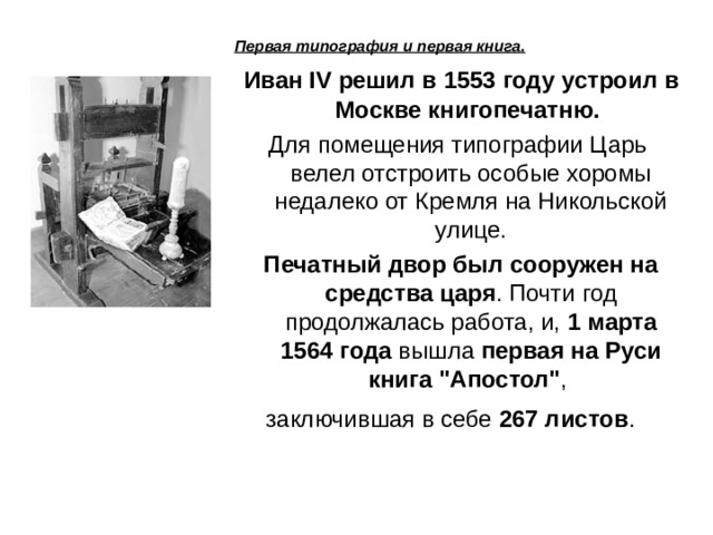 Первая типография и первая книга.   Иван IV решил в 1553 году устроил в Москве книгопечатню. Для помещения типографии Царь велел отстроить особые хоромы недалеко от Кремля на Никольской улице.  Печатный двор был сооружен на средства царя . Почти год продолжалась работа, и, 1 марта 1564 года вышла первая на Руси книга 