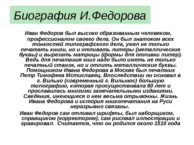 Биография И.Федорова  Иван Федоров был высоко образованным человеком, профессионалом своего дела. Он был знатоком всех тонкостей типографского дела, умел не только печатать книги, но и отливать литеры (металлические буквы) и вырезать матрицы (формы для отливки литер). Ведь для печатания книг надо было иметь не только печатный станок, но и отлить металлические буквы. Помощником Ивана Федорова в Москве был печатник Петр Тимофеев Мстиславец. Впоследствии он основал в г. Вильно (современный г. Вильнюс) большую типографию, которая просуществовала 60 лет и прославилась многими замечательными изданиями. Сведения, имеющиеся о нем весьма отрывочны. Жизнь Ивана Федорова и история книгопечатания на Руси неразрывно связаны. Иван Федоров сам отливал шрифты, был наборщиком, справщиком (корректором), сам рисовал иллюстрации и гравировал.  Считается, что он родился около 1510 года 