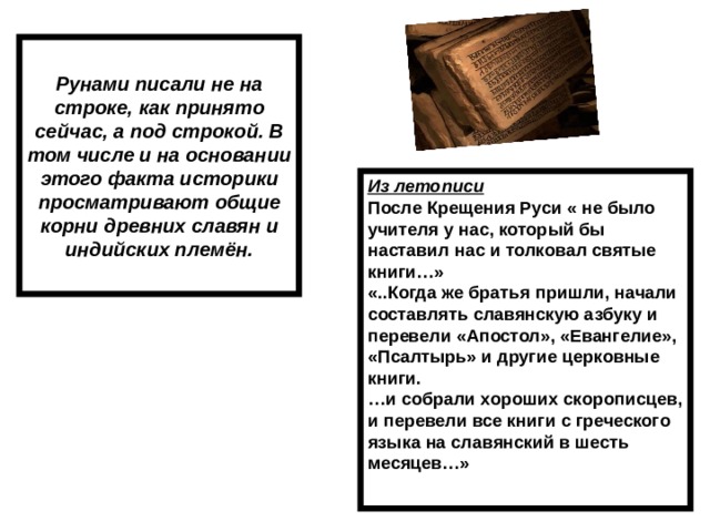 Рунами писали не на строке, как принято сейчас, а под строкой. В том числе и на основании этого факта историки просматривают общие корни древних славян и индийских племён. Из летописи После Крещения Руси « не было учителя у нас, который бы наставил нас и толковал святые книги…» «..Когда же братья пришли, начали составлять славянскую азбуку и перевели «Апостол», «Евангелие», «Псалтырь» и другие церковные книги. … и собрали хороших скорописцев, и перевели все книги с греческого языка на славянский в шесть месяцев…»  
