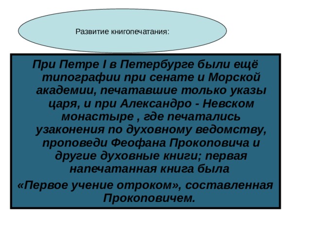 При Петре I в Петербурге были ещё типографии при сенате и Морской академии, печатавшие только указы царя, и при Александро - Невском монастыре , где печатались узаконения по духовному ведомству, проповеди Феофана Прокоповича и другие духовные книги; первая напечатанная книга была «Первое учение отроком», составленная Прокоповичем. 