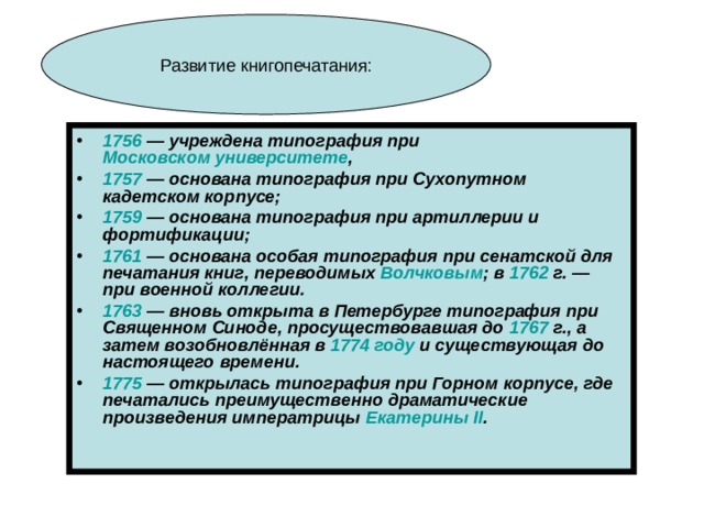 1756  — учреждена типография при Московском университете , 1757  — основана типография при Сухопутном кадетском корпусе; 1759  — основана типография при артиллерии и фортификации; 1761  — основана особая типография при сенатской для печатания книг, переводимых Волчковым ; в 1762  г. — при военной коллегии. 1763  — вновь открыта в Петербурге типография при Священном Синоде, просуществовавшая до 1767  г., а затем возобновлённая в 1774 году и существующая до настоящего времени. 1775  — открылась типография при Горном корпусе, где печатались преимущественно драматические произведения императрицы Екатерины II . 